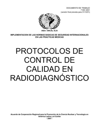 DOCUMENTO DE TRABAJO
7 DIC 2001
(versión final prevista para 31/12/01)
IAEA / ARCAL XLIX
IMPLEMENTACION DE LAS NORMAS BASICAS DE SEGURIDAD INTERNACIONALES
EN LAS PRACTICAS MEDICAS
PROTOCOLOS DE
CONTROL DE
CALIDAD EN
RADIODIAGNÓSTICO
Acuerdo de Cooperación Regional para la Promoción de la Ciencia Nuclear y Tecnología en
América Latina y el Caribe
- 2001 -
 