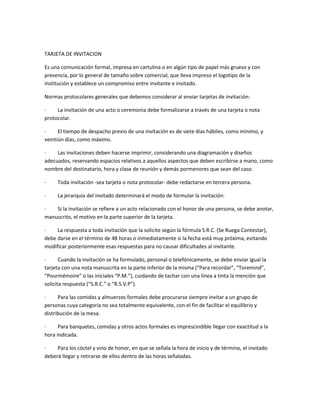 TARJETA DE INVITACION
Es una comunicación formal, impresa en cartulina o en algún tipo de papel más grueso y con
presencia, por lo general de tamaño sobre comercial, que lleva impreso el logotipo de la
institución y establece un compromiso entre invitante e invitado.
Normas protocolares generales que debemos considerar al enviar tarjetas de invitación:
·
La invitación de una acto o ceremonia debe formalizarse a través de una tarjeta o nota
protocolar.
·
El tiempo de despacho previo de una invitación es de siete días hábiles, como mínimo, y
veintiún días, como máximo.
·
Las invitaciones deben hacerse imprimir, considerando una diagramación y diseños
adecuados, reservando espacios relativos a aquellos aspectos que deben escribirse a mano, como
nombre del destinatario, hora y clase de reunión y demás pormenores que sean del caso.
·

Toda invitación -sea tarjeta o nota protocolar- debe redactarse en tercera persona.

·

La jerarquía del invitado determinará el modo de formular la invitación.

·
Si la invitación se refiere a un acto relacionado con el honor de una persona, se debe anotar,
manuscrito, el motivo en la parte superior de la tarjeta.
·
La respuesta a toda invitación que la solicite según la fórmula S.R.C. (Se Ruega Contestar),
debe darse en el término de 48 horas o inmediatamente si la fecha está muy próxima, evitando
modificar posteriormente esas respuestas para no causar dificultades al invitante.
·
Cuando la invitación se ha formulado, personal o telefónicamente, se debe enviar igual la
tarjeta con una nota manuscrita en la parte inferior de la misma (“Para recordar”, “Toremind”,
“Pourmémoire” o las iniciales “P.M.”), cuidando de tachar con una línea a tinta la mención que
solicita respuesta (“S.R.C.” o “R.S.V.P”).
·
Para las comidas y almuerzos formales debe procurarse siempre invitar a un grupo de
personas cuya categoría no sea totalmente equivalente, con el fin de facilitar el equilibrio y
distribución de la mesa.
·
Para banquetes, comidas y otros actos formales es imprescindible llegar con exactitud a la
hora indicada.
·
Para los cóctel y vino de honor, en que se señala la hora de inicio y de término, el invitado
deberá llegar y retirarse de ellos dentro de las horas señaladas.

 