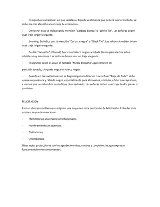·
En aquellas invitaciones en que señalan el tipo de vestimenta que deberá usar el invitado, se
debe prestar atención a los trajes de ceremonia:
·
De noche: Frac se indica con la mención “Corbata Blanca” o “White Tie”. Las señoras deben
usar traje largo y elegante.
·
Smoking: Se indica con la mención “Corbata negra” o “Black Tie”. Las señoras también deben
usar traje largo y elegante.
·
De día: “Jaquette” (Chaqué) Frac con chaleco negro y corbata blanca para ciertos actos
oficiales muy solemnes. Las señoras deben usar un traje elegante.
·

En algunos casos es usual el llamado “Media Etiqueta”, que consiste en

pantalón rayado, chaqueta negra y chaleco negro.
·
Cuando en las invitaciones no se haga ninguna indicación o se señale “Traje de Calle”, debe
usarse ropa oscura y calzado negro, especialmente para almuerzos, comidas, cóctel o recepciones,
a menos que la costumbre nos indique otro vestuario. Las señoras deben usar traje de dos piezas o
camisero.

FELICITACION
Existen diversos motivos que originan una esquela o nota protocolar de felicitación. Entre las más
usuales, se puede mencionar:
·

Efemérides o aniversarios institucionales.

·

Nombramientos o ascensos.

·

Distinciones.

·

Onomásticos.

Otras notas protocolares son los agradecimientos, saludos y condolencias, que expresan
fundamentalmente sentimientos.

 