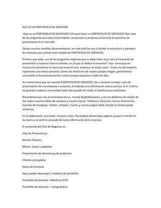 QUE ES UN PORTAFOLIO DE SERVICIOS
¿Que es un PORTAFOLIO DE SERVICIOS? ¿Porque hacer un PORTAFOLIO DE SERVICIOS? Son unas
de las preguntas que todo emprendedor, empresario o empresa se formula al momento de
posicionarse en el mercado.
Existes muchos modelos de presentacion, en este post les voy a brindar la estructura y ejemplos
de empresas que utilizan este modelo de PORTAFOLIO DE SERVICIOS.
Primero que todo, una de las preguntas implícitas que se debe tener muy claro al momento de
presentarlo a nuestros futuros clientes, es ¿A que se dedica la empresa?. Esto tiene que ver
mucho con posicionar la marca personal en una empresa, en estos casos – Cada uno de nosotros
representa una marca personal, somos los directores de nuestra propia imagen, gestionamos
consciente o inconscientemente nuestra propia reputacion todos los días Asi mismo tiene que ser nuestro PORTAFOLIO DE SERVICIOS. dar a conocer la mejor carta de
presentacion de una empresa o proyecto, brindando una informacion clara y concisa. A mi criterio
las grandes carpetas con muchas hojas han pasado de moda, el cliente busca soluciones.
Recordemos que nos encontramos en un mundo de globalizacion, y no nos debemos de olvidar de
dar todos nuestros datos de contacto y mucho menos: Telefonos, Dirección, Correo Electronico,
Cuentas de Facebook, Twitter, Linkedin, Tuenti, y nuestra pagina Web. Donde el cliente pueda
visitarnos.
En la elaboracion, sea breve, conciso y claro. No emplee demaciadas paginas ya que el cliente no
las leeria y se sentiria saturado de tanta información de la empresa.
El contenido del Plan de Negocios es:
Hoja de Presentacion
Reseña Historica
Misión, Vision y objetivos
Presentación de derviciosop de productos
Clientes principlales
Datos de Contacto
Aquí pueden descargar 2 modelos de portafolio
Portafolio de Servicios -Metalicas ELPA
Portafolio de Servicios – FotografiaFau

 