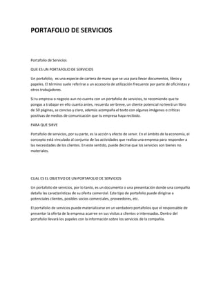 PORTAFOLIO DE SERVICIOS

Portafolio de Servicios
QUE ES UN PORTAFOLIO DE SERVICIOS
Un portafolio, es una especie de cartera de mano que se usa para llevar documentos, libros y
papeles. El término suele referirse a un accesorio de utilización frecuente por parte de oficinistas y
otros trabajadores.
Si tu empresa o negocio aun no cuenta con un portafolio de servicios, te recomiendo que te
pongas a trabajar en ello cuanto antes, recuerda ser breve, un cliente potencial no leerá un libro
de 50 páginas, se conciso y claro, además acompaña el texto con algunas imágenes o críticas
positivas de medios de comunicación que tu empresa haya recibido.
PARA QUE SIRVE
Portafolio de servicios, por su parte, es la acción y efecto de servir. En el ámbito de la economía, el
concepto está vinculado al conjunto de las actividades que realiza una empresa para responder a
las necesidades de los clientes. En este sentido, puede decirse que los servicios son bienes no
materiales.

CUAL ES EL OBJETIVO DE UN PORTAFOLIO DE SERVICIOS
Un portafolio de servicios, por lo tanto, es un documento o una presentación donde una compañía
detalla las características de su oferta comercial. Este tipo de portafolio puede dirigirse a
potenciales clientes, posibles socios comerciales, proveedores, etc.
El portafolio de servicios puede materializarse en un verdadero portafolios que el responsable de
presentar la oferta de la empresa acarree en sus visitas a clientes o interesados. Dentro del
portafolio llevará los papeles con la información sobre los servicios de la compañía.

 