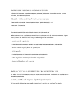 QUE DATOS DEBE ENCONTRAR UN PORTAFOLIO DE SERVICIOS
Información personal: datos de la empresa, intereses, opiniones, actividades sociales, lugares
visitados, etc. objetivos y planes.
Educación y méritos académicos: formación, cursos y proyectos.
Experiencia profesional: roles ocupados, tareas, responsabilidades, etc.
Productos y/o servicios

QUE MUESTRA UN PORTAFOLIO DE SERVICIOS DE UNA EMPRESA
Además de incluir en tu portafolio de servicios tú, dirección, mails de contacto, teléfonos, página
web y cunetas de redes sociales, incluye también algunos de estos datos.
- Los clientes más importantes
- Tus proveedores, no olvides destacar los que tengan prestigio nacional o internacional
- Historia sobre tu negocio, fecha de apertura, etc
- Misión y visión
- Productos o servicios que tendrás disponibles próximamente
- Sellos de garantía de calidad, cuantos más tengas mejor
- Socios y colaboradores de la empresa

QUE ES UN PORTAFOLIO DE SERVICIOS IMPRESO Y QUE CARACTERÍSTICAS TIENE
Es que la información debe ser precisa en el portafolio de servicios, su información es muy clara al
momento de imprimir.
el diseño y la calidad de la imagen son importantes para la impresión
la información debe ser precisa. según el objetivo o la función del Brochure/Portafolio.

 
