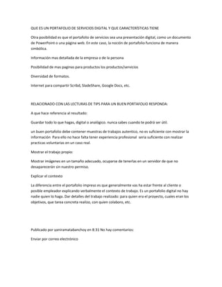 QUE ES UN PORTAFOLIO DE SERVICIOS DIGITAL Y QUE CARACTERÍSTICAS TIENE
Otra posibilidad es que el portafolio de servicios sea una presentación digital, como un documento
de PowerPoint o una página web. En este caso, la noción de portafolio funciona de manera
simbólica.
Información mas detallada de la empresa o de la persona
Posibilidad de mas paginas para productos los productos/servicios
Diversidad de formatos.
Internet para compartir Scribd, SladeShare, Google Docs, etc.

RELACIONADO CON LAS LECTURAS DE TIPS PARA UN BUEN PORTAFOLIO RESPONDA:
A que hace referencia al resultado:
Guardar todo lo que hagas, digital o analógico. nunca sabes cuando te podrá ser útil.
un buen portafolio debe contener muestras de trabajos autentico, no es suficiente con mostrar la
información Para ello no hace falta tener experiencia profesional seria suficiente con realizar
practicas voluntarias en un caso real.
Mostrar el trabajo propio:
Mostrar imágenes en un tamaño adecuado, ocuparse de tenerlas en un servidor de que no
desaparecerán sin nuestro permiso.
Explicar el contexto
La diferencia entre el portafolio impreso es que generalmente vas ha estar frente al cliente o
posible empleador explicando verbalmente el contexto de trabajo. Es un portafolio digital no hay
nadie quien lo haga. Dar detalles del trabajo realizado: para quien era el proyecto, cuales eran los
objetivos, que tarea concreta realizo, con quien colaboro, etc.

Publicado por yaniramatabanchoy en 8:31 No hay comentarios:
Enviar por correo electrónico

 