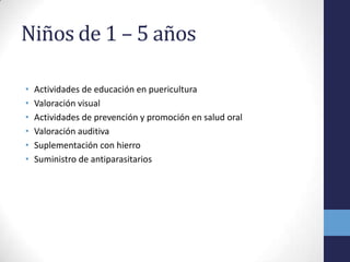 Niños de 1 – 5 años
• Actividades de educación en puericultura
• Valoración visual
• Actividades de prevención y promoción en salud oral
• Valoración auditiva
• Suplementación con hierro
• Suministro de antiparasitarios
 