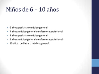 Niños de 6 – 10 años
• 6 años: pediatra o médico general
• 7 años: médico general o enfermera profesional
• 8 años: pediatra o médico general
• 9 años: médico general o enfermera profesional
• 10 años: pediatra o médico general.
 