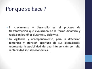 Por que se hace ?
• El crecimiento y desarrollo es el proceso de
transformación que evoluciona en la forma dinámica y
rápida en los niños durante su ciclo vital.
• La vigilancia y acompañamiento, para la detección
temprana y atención oportuna de sus alteraciones,
representa la posibilidad de una intervención con alta
rentabilidad social y económica.
 