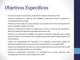 Objetivos Específicos
• Promover la salud, el crecimiento y el desarrollo armónico de todos los niños
• Fomentar condiciones y estilos de vida saludables, potenciando factores protectores y
controlando factores de riesgo
• Promover el buen trato, los vínculos afectivos y las prácticas de crianza humanizada entre
padres, cuidadores, adultos y los niños
• Evaluar las condiciones de salud, los riesgos para la misma y el proceso de crecimiento y
desarrollo mediante el seguimiento periódico del proceso vital
• Fomentar una alimentación saludable, con aportes nutricionales adecuados para la edad,
lactancia materna en los primeros años, complementaria balanceada y suplementación con
micronutrientes
• Prevenir las enfermedades más frecuentes y los accidentes, promoviendo medidas de
protección específica como la vacunación y las recomendadas en la estrategia AIEPI
• Impulsar los componentes de salud oral, visual y auditiva 30 Guías de promoción de la salud
y prevención de enfermedades en la salud pública
• Fomentar la participación comunitaria y la articulación con el sector educativo como
estrategias para fomentar la salud integral de los niños.
 