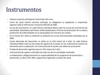 Instrumentos
• Historia nacional unificada de control del niño sano
• Carné de salud infantil nacional unificado: es obligatoria su expedición e importante
registrar toda la información resolución 001535 de 2002
• Curvas de crecimiento: en cada historia individual deben estar las curvas de crecimiento de
peso/edad, talla/edad y perímetro cefálico/edad (para 34 Guías de promoción de la salud y
prevención de enfermedades en la salud pública los menores de 3 años).
• En el menor de 5 años se utilizarán se utilizarán las curvas internacionales diseñadas por la
OMS
• Escala abreviada del desarrollo: se utiliza en el niño menor de 5 años. En cada historia
individual deben estar las dos hojas de registro de la escala. En las instituciones estarán los
elementos para su aplicación, los instructivos de la escala y las tablas de puntuación
• Prueba de desarrollo cognitivo para el niño mayor de 5 años
• Instrumentos de registro unificados de cada una de las actividades realizadas
• La elaboración y diligenciamiento es responsabilidad de los programas de promoción y
prevención, es decir, EPS, ARS y organismos regionales y locales de salud.
 