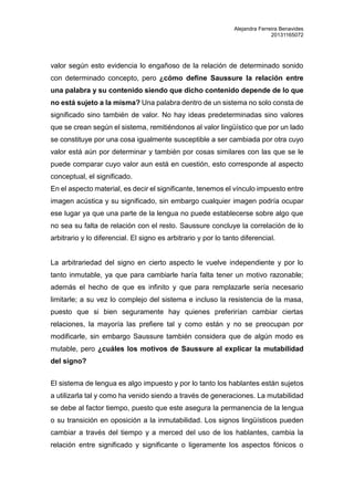 Alejandra Ferreira Benavides 
20131165072 
valor según esto evidencia lo engañoso de la relación de determinado sonido 
con determinado concepto, pero ¿cómo define Saussure la relación entre 
una palabra y su contenido siendo que dicho contenido depende de lo que 
no está sujeto a la misma? Una palabra dentro de un sistema no solo consta de 
significado sino también de valor. No hay ideas predeterminadas sino valores 
que se crean según el sistema, remitiéndonos al valor lingüístico que por un lado 
se constituye por una cosa igualmente susceptible a ser cambiada por otra cuyo 
valor está aún por determinar y también por cosas similares con las que se le 
puede comparar cuyo valor aun está en cuestión, esto corresponde al aspecto 
conceptual, el significado. 
En el aspecto material, es decir el significante, tenemos el vínculo impuesto entre 
imagen acústica y su significado, sin embargo cualquier imagen podría ocupar 
ese lugar ya que una parte de la lengua no puede establecerse sobre algo que 
no sea su falta de relación con el resto. Saussure concluye la correlación de lo 
arbitrario y lo diferencial. El signo es arbitrario y por lo tanto diferencial. 
La arbitrariedad del signo en cierto aspecto le vuelve independiente y por lo 
tanto inmutable, ya que para cambiarle haría falta tener un motivo razonable; 
además el hecho de que es infinito y que para remplazarle sería necesario 
limitarle; a su vez lo complejo del sistema e incluso la resistencia de la masa, 
puesto que si bien seguramente hay quienes preferirían cambiar ciertas 
relaciones, la mayoría las prefiere tal y como están y no se preocupan por 
modificarle, sin embargo Saussure también considera que de algún modo es 
mutable, pero ¿cuáles los motivos de Saussure al explicar la mutabilidad 
del signo? 
El sistema de lengua es algo impuesto y por lo tanto los hablantes están sujetos 
a utilizarla tal y como ha venido siendo a través de generaciones. La mutabilidad 
se debe al factor tiempo, puesto que este asegura la permanencia de la lengua 
o su transición en oposición a la inmutabilidad. Los signos lingüísticos pueden 
cambiar a través del tiempo y a merced del uso de los hablantes, cambia la 
relación entre significado y significante o ligeramente los aspectos fónicos o 
 