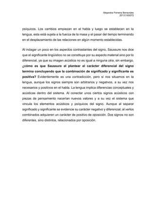Alejandra Ferreira Benavides 
20131165072 
psíquicos. Los cambios empiezan en el habla y luego se establecen en la 
lengua, esta está sujeta a la fuerza de la masa y el pasar del tiempo terminando 
en el desplazamiento de las relaciones en algún momento establecidas. 
Al indagar un poco en los aspectos contrastantes del signo, Saussure nos dice 
que el significante lingüístico no se constituye por su aspecto material sino por lo 
diferencial, ya que su imagen acústica no es igual a ninguna otra, sin embargo, 
¿cómo es que Saussure al plantear el carácter diferencial del signo 
termina concluyendo que la combinación de significado y significante es 
positiva? Evidentemente es una contradicción, pero si nos situamos en la 
lengua, aunque los signos siempre son arbitrarios y negativos, a su vez nos 
necesarios y positivos en el habla. La lengua implica diferencias conceptuales y 
acústicas dentro del sistema. Al conectar unos ciertos signos acústicos con 
piezas de pensamiento nacerían nuevos valores y a su vez el sistema que 
vincula los elementos acústicos y psíquicos del signo. Aunque al separar 
significado y significante se evidencie su carácter negativo y diferencial; al verlos 
combinados adquieren un carácter de positivo de oposición. Dos signos no son 
diferentes, sino distintos, relacionados por oposición. 
