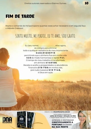 FIM DE TARDE
Repita o comando do Ho’oponopono quantas vezes achar necessário e em seguida faça
o Método Grabovoi:
SINTO MUITO, ME PERDOE, EU TE AMO, SOU GRATO.
Eu (seu nome), ......................................., ativo agora,
os códigos para eliminar
toda e qualquer resistência do meu inconsciente
5 4 8 4 9 1 6 9 8 7 1 9
permitindo que o dinheiro flua em minha vida
5 2 0 de modo harmonioso e rápido 7 4 1.
O tempo do meu trabalho é transformado
em dinheiro 4 1 4 8 1 8 8.
Recebo e acolho a prosperidade e a abundância
financeira 3 1 8 7 9 8 em minha vida,
pois tudo é possível 5 1 9 7 1 4 8,
é Deus em ação.
Direitos autorais reservados a Elainne Ourives. 10
 