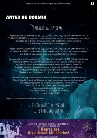 ANTES DE DORMIR
Oração da Gratidão
Presença Divina, Consciência de Luz, CONSCIÊNCIA QUE ESTÁ EM MINHA ALMA,
CORPO E ESPÍRITO, a minha consciência decreta: eu estou pronto para a mudança.
Eu estou aqui. Eu me amo. Eu me aceito exatamente como eu sou.
Eu me aceito. Eu me amo. Eu me perdoo.
Presença Divina, Consciência de Luz, CONSCIÊNCIA QUE ESTÁ EM MINHA ALMA,
CORPO E ESPÍRITO, a minha consciência decreta: eu estou fundamentado na
aceitação e as pessoas me amam com facilidade e alegria.
Presença Divina, Consciência de Luz, CONSCIÊNCIA QUE ESTÁ EM MINHA ALMA,
CORPO E ESPÍRITO, a minha consciência decreta paz e harmonia agora!
As pessoas estão apenas esperando para me amar e eu as permito.
Gratidão por hoje, gratidão por esse momento, gratidão por tudo que
tenho, por tudo que sou, gratidão por tudo que conquistei!
Como Eu Sou Feliz! Como Eu Sou lindo por dentro e por fora!
A minha vida é maravilhosa! Sou muito saudável, inteligente, bem-sucedido!
Minha família é perfeita! Meu amor (namorado, marido, esposa) me ama,
é correto, sincero, me trata como uma rainha, como um rei!
Meus filhos são saudáveis, lindos, inteligentes,
bem-sucedidos, muito felizes.
Meu Deus, como Eu Sou feliz, muito feliz,
eu me amo! GRATIDÃO!
Repita quantas vezes achar necessário:
SINTO MUITO, ME PERDOE,
EU TE AMO, SOU GRATO.
11
Direitos autorais reservados a Elainne Ourives.
 