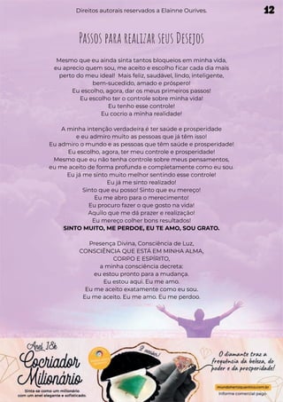 Passos para realizar seus Desejos
Mesmo que eu ainda sinta tantos bloqueios em minha vida,
eu aprecio quem sou, me aceito e escolho ficar cada dia mais
perto do meu ideal! Mais feliz, saudável, lindo, inteligente,
bem-sucedido, amado e próspero!
Eu escolho, agora, dar os meus primeiros passos!
Eu escolho ter o controle sobre minha vida!
Eu tenho esse controle!
Eu cocrio a minha realidade!
A minha intenção verdadeira é ter saúde e prosperidade
e eu admiro muito as pessoas que já têm isso!
Eu admiro o mundo e as pessoas que têm saúde e prosperidade!
Eu escolho, agora, ter meu controle e prosperidade!
Mesmo que eu não tenha controle sobre meus pensamentos,
eu me aceito de forma profunda e completamente como eu sou.
Eu já me sinto muito melhor sentindo esse controle!
Eu já me sinto realizado!
Sinto que eu posso! Sinto que eu mereço!
Eu me abro para o merecimento!
Eu procuro fazer o que gosto na vida!
Aquilo que me dá prazer e realização!
Eu mereço colher bons resultados!
SINTO MUITO, ME PERDOE, EU TE AMO, SOU GRATO.
Presença Divina, Consciência de Luz,
CONSCIÊNCIA QUE ESTÁ EM MINHA ALMA,
CORPO E ESPÍRITO,
a minha consciência decreta:
eu estou pronto para a mudança.
Eu estou aqui. Eu me amo.
Eu me aceito exatamente como eu sou.
Eu me aceito. Eu me amo. Eu me perdoo.
Direitos autorais reservados a Elainne Ourives. 12
 