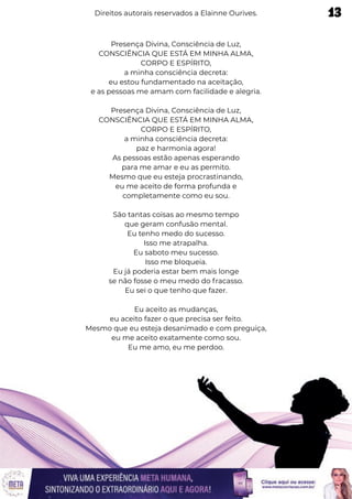 Presença Divina, Consciência de Luz,
CONSCIÊNCIA QUE ESTÁ EM MINHA ALMA,
CORPO E ESPÍRITO,
a minha consciência decreta:
eu estou fundamentado na aceitação,
e as pessoas me amam com facilidade e alegria.
Presença Divina, Consciência de Luz,
CONSCIÊNCIA QUE ESTÁ EM MINHA ALMA,
CORPO E ESPÍRITO,
a minha consciência decreta:
paz e harmonia agora!
As pessoas estão apenas esperando
para me amar e eu as permito.
Mesmo que eu esteja procrastinando,
eu me aceito de forma profunda e
completamente como eu sou.
São tantas coisas ao mesmo tempo
que geram confusão mental.
Eu tenho medo do sucesso.
Isso me atrapalha.
Eu saboto meu sucesso.
Isso me bloqueia.
Eu já poderia estar bem mais longe
se não fosse o meu medo do fracasso.
Eu sei o que tenho que fazer.
Eu aceito as mudanças,
eu aceito fazer o que precisa ser feito.
Mesmo que eu esteja desanimado e com preguiça,
eu me aceito exatamente como sou.
Eu me amo, eu me perdoo.
Direitos autorais reservados a Elainne Ourives. 13
 