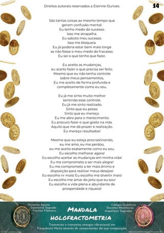 São tantas coisas ao mesmo tempo que
geram confusão mental.
Eu tenho medo do sucesso.
Isso me atrapalha.
Eu saboto meu sucesso.
Isso me bloqueia.
Eu já poderia estar bem mais longe
se não fosse o meu medo do fracasso.
Eu sei o que tenho que fazer.
Eu aceito as mudanças,
eu aceito fazer o que precisa ser feito.
Mesmo que eu não tenha controle
sobre meus pensamentos,
Eu me aceito de forma profunda e
completamente como eu sou.
Eu já me sinto muito melhor
sentindo esse controle.
Eu já me sinto realizado.
Sinto que eu posso.
Sinto que eu mereço.
Eu me abro para o merecimento.
Eu procuro fazer o que gosto na vida.
Aquilo que me dá prazer e realização.
Eu mereço resultados!
Mesmo que eu esteja procrastinando,
eu me amo, eu me perdoo,
eu me aceito exatamente como eu sou.
Eu escolho melhorar agora!
Eu escolho aceitar as mudanças em minha vida!
Eu me comprometo a ser mais alegre!
Eu me comprometo a ter mais ânimo e
disposição para realizar meus desejos!
Eu escolho rir mais! Eu escolho me divertir mais!
Eu escolho me amar do jeito que eu sou!
Eu escolho a vida plena e abundante de
prosperidade e riqueza!
Direitos autorais reservados a Elainne Ourives. 14
 