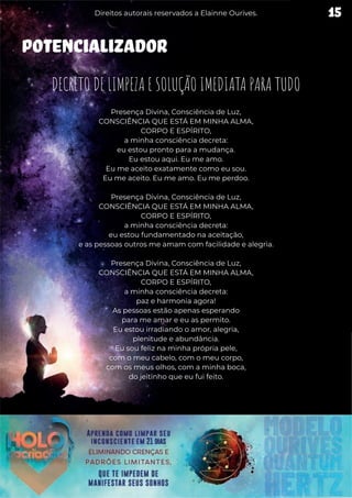 POTENCIALIZADOR
DECRETO DE LIMPEZA E SOLUÇÃO IMEDIATA PARA TUDO
Presença Divina, Consciência de Luz,
CONSCIÊNCIA QUE ESTÁ EM MINHA ALMA,
CORPO E ESPÍRITO,
a minha consciência decreta:
eu estou pronto para a mudança.
Eu estou aqui. Eu me amo.
Eu me aceito exatamente como eu sou.
Eu me aceito. Eu me amo. Eu me perdoo.
Presença Divina, Consciência de Luz,
CONSCIÊNCIA QUE ESTÁ EM MINHA ALMA,
CORPO E ESPÍRITO,
a minha consciência decreta:
eu estou fundamentado na aceitação,
e as pessoas outros me amam com facilidade e alegria.
Presença Divina, Consciência de Luz,
CONSCIÊNCIA QUE ESTÁ EM MINHA ALMA,
CORPO E ESPÍRITO,
a minha consciência decreta:
paz e harmonia agora!
As pessoas estão apenas esperando
para me amar e eu as permito.
Eu estou irradiando o amor, alegria,
plenitude e abundância.
Eu sou feliz na minha própria pele,
com o meu cabelo, com o meu corpo,
com os meus olhos, com a minha boca,
do jeitinho que eu fui feito.
15
Direitos autorais reservados a Elainne Ourives.
 