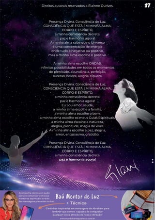 Presença Divina, Consciência de Luz,
CONSCIÊNCIA QUE ESTÁ EM MINHA ALMA,
CORPO E ESPÍRITO,
a minha consciência decreta:
paz e harmonia agora!
A minha alma sabe que o Universo
é uma concentração de energia
onde tudo é negativo ou positivo,
mas a minha alma escolhe o positivo.
A minha alma escolhe ONDAS,
infinitas possibilidades em todos os momentos
de plenitude, abundância, perfeição,
sucesso, beleza, alegria, riqueza.
Presença Divina. Consciência de Luz,
CONSCIÊNCIA QUE ESTÁ EM MINHA ALMA,
CORPO E ESPÍRITO,
a minha consciência decreta:
paz e harmonia agora!
Eu Sou amor, saúde,
a minha alma escolhe a família,
a minha alma escolhe o bem,
a minha alma escolhe os meus Guias Espirituais,
a minha alma escolhe a natureza,
alegria, plenitude, magia de viver.
A minha alma escolhe a paz, alegria,
amor, entusiasmo, gratidão.
Presença Divina, Consciência de Luz,
CONSCIÊNCIA QUE ESTÁ EM MINHA ALMA,
CORPO E ESPÍRITO,
a minha consciência decreta:
paz e harmonia agora!
17
Direitos autorais reservados a Elainne Ourives.
 
