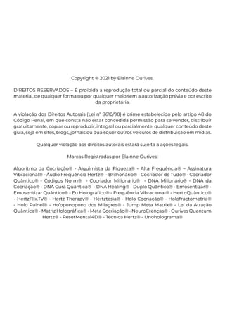 Copyright ® 2021 by Elainne Ourives.
DIREITOS RESERVADOS – É proibida a reprodução total ou parcial do conteúdo deste
material, de qualquer forma ou por qualquer meio sem a autorização prévia e por escrito
da proprietária.
A violação dos Direitos Autorais (Lei nº 9610/98) é crime estabelecido pelo artigo 48 do
Código Penal, em que consta não estar concedida permissão para se vender, distribuir
gratuitamente, copiar ou reproduzir, integral ou parcialmente, qualquer conteúdo deste
guia, seja em sites, blogs, jornais ou quaisquer outros veículos de distribuição em mídias.
Qualquer violação aos direitos autorais estará sujeita a ações legais.
Marcas Registradas por Elainne Ourives:
Algoritmo da Cocriação® - Alquimista da Riqueza® - Alta Frequência® – Assinatura
Vibracional® - Áudio Frequência Hertz® - Brilhonário® - Cocriador de Tudo® - Cocriador
Quântico® - Códigos Norm® - Cocriador Milionário® - DNA Milionário® - DNA da
Cocriação® - DNA Cura Quântica® - DNA Healing® - Duplo Quântico® - Emosentizar® -
Emosentizar Quântico® - Eu Holográfico® - Frequência Vibracional® - Hertz Quântico®
- HertzFlix.TV® - Hertz Therapy® - Hertztesia® - Holo Cocriação® - Holofractometria®
- Holo Painel® - Ho’oponopono dos Milagres® - Jump Meta Matrix® - Lei da Atração
Quântica® - Matriz Holográfica® - Meta Cocriação® - NeuroCrenças® - Ourives Quantum
Hertz® - ResetMental4D® - Técnica Hertz® - Unoholograma®
 