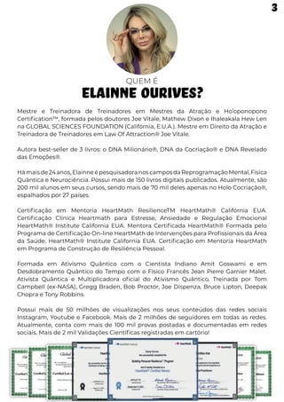 QUEM É
ELAINNE OURIVES?
Mestre e Treinadora de Treinadores em Mestres da Atração e Ho’oponopono
Certification™, formada pelos doutores Joe Vitale, Mathew Dixon e Ihaleakala Hew Len
na GLOBAL SCIENCES FOUNDATION (Califórnia, E.U.A.). Mestre em Direito da Atração e
Treinadora de Treinadores em Law Of Attraction® Joe Vitale.
Autora best-seller de 3 livros: o DNA Milionário®, DNA da Cocriação® e DNA Revelado
das Emoções®.
Hámaisde24anos,ElainneépesquisadoranoscamposdaReprogramaçãoMental,Física
Quântica e Neurociência. Possui mais de 150 livros digitais publicados. Atualmente, são
200 mil alunos em seus cursos, sendo mais de 70 mil deles apenas no Holo Cocriação®,
espalhados por 27 países.
Certificação em Mentoria HeartMath ResilienceTM HeartMath® Califórnia EUA.
Certificação Clínica Heartmath para Estresse, Ansiedade e Regulação Emocional
HeartMath® Institute California EUA. Mentora Certificada HeartMath® Formada pelo
Programa de Certificação On-line HeartMath de Intervenções para Profissionais da Área
da Saúde. HeartMath® Institute California EUA. Certificação em Mentoria HeartMath
em Programa de Construção de Resiliência Pessoal.
Formada em Ativismo Quântico com o Cientista Indiano Amit Goswami e em
Desdobramento Quântico do Tempo com o Físico Francês Jean Pierre Garnier Malet.
Ativista Quântica e Multiplicadora oficial do Ativismo Quântico. Treinada por Tom
Campbell (ex-NASA), Gregg Braden, Bob Proctor, Joe Dispenza, Bruce Lipton, Deepak
Chopra e Tony Robbins.
Possui mais de 50 milhões de visualizações nos seus conteúdos das redes sociais
Instagram, Youtube e Facebook. Mais de 2 milhões de seguidores em todas as redes.
Atualmente, conta com mais de 100 mil provas postadas e documentadas em redes
sociais. Mais de 2 mil Validações Científicas registradas em cartório!
3
 