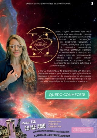Quero sugerir também que você
acesse este conteúdo de maneira
aprofundada,nomeutreinamento
fechado HOLO COCRIAÇÃO
DE OBJETIVOS SONHOS E
METAS, onde você terá acesso
à fantástica metodologia
OURIVES QUANTUM HERTZ®.
O treinamento é dividido em
quatro ciclos de reprogramação
mental para você limpar,
reprogramar e programar o seu
inconsciente de maneira definitiva e
transformadora.
O HOLO COCRIAÇÃO te proporcionará um alto nível
de conhecimento, pois envolve a aplicação diária de
técnicas, o despertar da consciência, os downloads
para a mente consciente e o salto quântico para a sua
nova vida, aquela que você tanto sonha e merece.
QUERO CONHECER!
5
Direitos autorais reservados a Elainne Ourives.
 