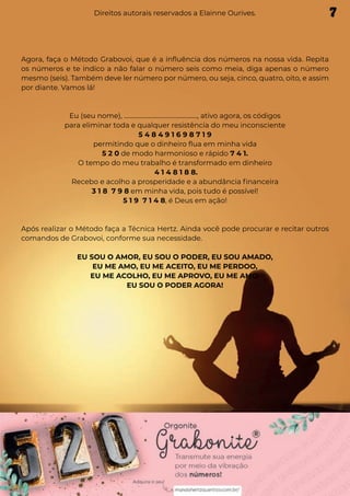 Agora, faça o Método Grabovoi, que é a influência dos números na nossa vida. Repita
os números e te indico a não falar o número seis como meia, diga apenas o número
mesmo (seis). Também deve ler número por número, ou seja, cinco, quatro, oito, e assim
por diante. Vamos lá!
Eu (seu nome), ................................................., ativo agora, os códigos
para eliminar toda e qualquer resistência do meu inconsciente
5 4 8 4 9 1 6 9 8 7 1 9
permitindo que o dinheiro flua em minha vida
5 2 0 de modo harmonioso e rápido 7 4 1.
O tempo do meu trabalho é transformado em dinheiro
4 1 4 8 1 8 8.
Recebo e acolho a prosperidade e a abundância financeira
3 1 8 7 9 8 em minha vida, pois tudo é possível!
5 1 9 7 1 4 8, é Deus em ação!
Após realizar o Método faça a Técnica Hertz. Ainda você pode procurar e recitar outros
comandos de Grabovoi, conforme sua necessidade.
EU SOU O AMOR, EU SOU O PODER, EU SOU AMADO,
EU ME AMO, EU ME ACEITO, EU ME PERDOO,
EU ME ACOLHO, EU ME APROVO, EU ME AMO.
EU SOU O PODER AGORA!
7
Direitos autorais reservados a Elainne Ourives.
 