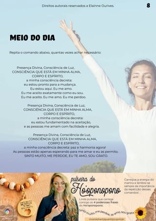 MEIO DO DIA
Repita o comando abaixo, quantas vezes achar necessário:
Presença Divina, Consciência de Luz,
CONSCIÊNCIA QUE ESTÁ EM MINHA ALMA,
CORPO E ESPÍRITO,
a minha consciência decreta:
eu estou pronto para a mudança.
Eu estou aqui. Eu me amo.
Eu me aceito exatamente como eu sou.
Eu me aceito. Eu me amo. Eu me perdoo.
Presença Divina, Consciência de Luz,
CONSCIÊNCIA QUE ESTÁ EM MINHA ALMA,
CORPO E ESPÍRITO,
a minha consciência decreta:
eu estou fundamentado na aceitação,
e as pessoas me amam com facilidade e alegria.
Presença Divina, Consciência de Luz,
CONSCIÊNCIA QUE ESTÁ EM MINHA ALMA,
CORPO E ESPÍRITO,
a minha consciência decreta: paz e harmonia agora!
As pessoas estão apenas esperando para me amar e eu as permito.
SINTO MUITO, ME PERDOE, EU TE AMO, SOU GRATO.
Direitos autorais reservados a Elainne Ourives. 8
 
