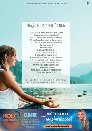 Oração de Limpeza de Crenças
Está Cancelado todo sentimento de
tristeza, agonia, ansiedade!
Está Cancelada a dúvida, o medo!
Cancelado, Cancelado, Cancelado!
Eu Sou saudável, muito saudável!
Eu Sou jovem!
Eu Sou lindo!
Eu Sou inteligente!
Eu Sou bem-sucedido!
Eu Sou feliz, muito feliz!
Eu Sou rico, muito rico, muito rico!
Minhas contas estão todas pagas,
tenho muitos investimentos,
minha vida está abundante,
cheia de dinheiro!
Tenho uma vida sem problemas,
sem preocupação!
EdepoisdevocêrealizaraOraçãodeLimpeza
de Crenças, faça a Técnica Hertz.
9
Direitos autorais reservados a Elainne Ourives.
 
