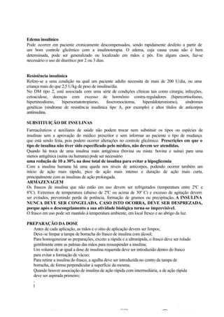 Edema insulínico
Pode ocorrer em paciente cronicamente descompensados, sendo rapidamente desfeito a partir de
um bom controle glicêmico com a insulinoterapia. O edema, cuja causa exata não é bem
determinada, pode ser generalizado ou localizado em mãos e pés. Em alguns casos, faz-se
necessário o uso de diurético por 2 ou 3 dias.
Resistência insulínica
Refere-se a uma condição na qual um paciente adulto necessita de mais de 200 U/dia, ou uma
criança mais do que 2,5 U/kg de peso de insulina/dia.
No DM tipo 2, está associada com uma série de condições clínicas tais como cirurgia, infecções,
cetoacidose, doenças com excesso de hormônio contra-reguladores (hipercortisolismo,
hipertireodismo, hipersomatotropismo, feocromocitoma, hiperaldoteronismo), síndromes
genéticas (síndrome de resistência insulínica tipo A, por exemplo) e altos títulos de anticorpos
antiinsulina.
SUBSTITUIÇÃO DE INSULINAS
Farmacêuticos e auxiliares de saúde não podem trocar nem substituir os tipos ou espécies de
insulinas sem a aprovação do médico prescritor e sem informar ao paciente o tipo de mudança
que está sendo feita, pois podem ocorrer alterações no controle glicêmico. Prescrições em que o
tipo de insulina não tiver sido especificado pelo médico, não devem ser atendidas.
Quando há troca de uma insulina mais antigênica (bovina ou mista: bovina e suína) para uma
menos antigênica (suína ou humana) pode ser necessário
uma redução de 10 a 30% na dose total de insulina para evitar a hipoglicemia
Com a insulina humana há uma queda nos níveis de anticorpos, podendo ocorrer também um
início de ação mais rápido, pico de ação mais intenso e duração de ação mais curta,
principalmente com as insulinas de ação prolongada.
ARMAZENAGEM
Os frascos de insulina que não estão em uso devem ser refrigerados (temperatura entre 2ºC e
8ºC). Extremos de temperatura (abaixo de 2ºC ou acima de 30º C) e excesso de agitação devem
ser evitados, prevenindo perda de potência, formação de grumos ou precipitação. A INSULINA
NUNCA DEVE SER CONGELADA. CASO ISTO OCORRA, DEVE SER DESPREZADA,
porque após o descongelamento a sua atividade biológica torna-se imprevisível.
O frasco em uso pode ser mantido à temperatura ambiente, em local fresco e ao abrigo da luz.
PREPARAÇÃO DA DOSE
Antes de cada aplicação, as mãos e o sítio de aplicação devem ser limpos;
Deve-se limpar a tampa de borracha do frasco de insulina com álcool;
Para homogeneizar as preparações, exceto a rápida e a ultrarápida, o frasco deve ser rolado
gentilmente entre as palmas das mãos para ressuspender a insulina;
Um volume de ar igual a dose de insulina requerida deve ser introduzido dentro do frasco
para evitar a formação de vácuo;
Para retirar a insulina do frasco, a agulha deve ser introduzida no centro da tampa de
borracha, de forma perpendicular à superfície da mesma;
Quando houver associação de insulina de ação rápida com intermediária, a de ação rápida
deve ser aspirada primeiro;
Após a retirada da insulina, o fluido deve ser inspecionado para verificar a presença de
bolhas e caso estejam presentes, devem ser retiradas para evitar o uso de dose incorreta.
1- Material necessário
MANUSEIO DA INSULINA
 
