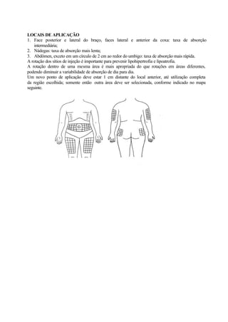 LOCAIS DE APLICAÇÃO
1. Face posterior e lateral do braço, faces lateral e anterior da coxa: taxa de absorção
intermediária;
2. Nádegas: taxa de absorção mais lenta;
3. Abdômen, exceto em um círculo de 2 cm ao redor do umbigo: taxa de absorção mais rápida.
A rotação dos sítios de injeção é importante para prevenir lipohipertrofia e lipoatrofia.
A rotação dentro de uma mesma área é mais apropriada do que rotações em áreas diferentes,
podendo diminuir a variabilidade de absorção de dia para dia.
Um novo ponto de aplicação deve estar 1 cm distante do local anterior, até utilização completa
da região escolhida; somente então outra área deve ser selecionada, conforme indicado no mapa
seguinte.
Anterior
Posterior
 