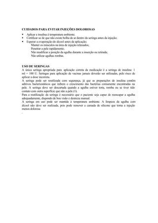 CUIDADOS PARA EVITAR INJEÇÕES DOLOROSAS
§ Aplicar a insulina à temperatura ambiente;
§ Certificar-se de que não existe bolha de ar dentro da seringa antes da injeção;
§ Esperar a evaporação do álcool antes da aplicação;
Manter os músculos na área de injeção relaxados;
Penetrar a pele rapidamente;
Não modificar a posição da agulha durante a inserção ou retirada;
Não utilizar agulhas rombas.
USO DE SERINGAS
A única seringa apropriada para aplicação correta da medicação é a seringa de insulina: 1
ml = 100 U. Seringas para aplicação de vacinas jamais deverão ser utilizadas, pelo risco de
aplicar a dose incorreta.
A seringa pode ser reutilizada com segurança, já que as preparações de insulina contêm
aditivos bacteriostáticos que inibem o crescimento das bactérias comumente encontradas na
pele. A seringa deve ser descartada quando a agulha estiver torta, romba ou se tiver tido
contato com outra superfície que não a pele (1).
Para a reutilização da seringa é necessário que o paciente seja capaz de reencapar a agulha
adequadamente, dispondo de boa visão e destreza manual.
A seringa em uso pode ser mantida à temperatura ambiente. A limpeza da agulha com
álcool não deve ser realizada, pois pode remover a camada de silicone que torna a injeção
menos dolorosa
.
 