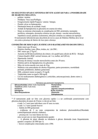 OS SEGUINTES SINAIS E SINTOMAS DEVEM ALERTAR PARA A POSSIBILIDADE
DE DIABETES MELLITUS:
- poliúria / nictúria;
- Polidipsia / boca seca/Polifagia;
- Emagrecimento rápido/Fraqueza / astenia / letargia;
- Prurido vulvar ou balanopostite;
- Diminuição brusca da acuidade visual;
- Achado de hiperglicemia ou glicosúria em exames de rotina;
- Sinais ou sintomas relacionados às complicações de DM: proteinúria, neuropatia
periférica, retinopatia, ulcerações crônicas nos pés, doença vascular aterosclerótica,
impotência sexual, paralisia oculomotora, infecções urinárias ou cutâneas de repetição.
O rastreamento laboratorial para descoberta de novos casos de Diabetes Mellitus deve levar
em conta a presença de fatores de risco para a doença:
CONDIÇÕES DE RISCO QUE JUSTIFICAM O RASTREAMENTO DO DM TIPO 2:
- Idade maior que 40 anos;
- Histórico familiar ( pais, filhos, irmãos, etc. ) de DM ;
- IMC maior que 27 kg/m2
;
- Aumento da RCQ(circunferência da cintura e do quadril para cálculo da RCQ – Relação
Cintura-Quadril, (RQC normal: homens, até 1 m; mulher, até 0,80 m);
- Hipertensão Arterial;
- Presença de doença vascular aterosclerótica antes dos 50 anos;
- Histórico prévio de hiperglicemia e/ou glicosúria;
- Mães de recém-nascido com mais de 4 kg;
- Mulheres com antecedentes de abortos frequentes, partos prematuros, mortalidade
perinatal, polidrâmnio, diabetes gestacional;
- HDL-colesterol menor ou igual a 35 mg/dl;
- Triglicérides maior ou igual a 200 mg/dl;
- Uso de medicamentos diabetogênicos ( corticóides, anticoncepcionais, dentre outros );
- Sedentarismo.
Fármacos que promovem hiperglicemia.
Glicocorticóides (efeito muito importante)
Tiazídicos (efeito muito leve)
Fenitoína
Estrógenos
Beta-bloqueadores
Pentamidina
Interferon
Agentes simpaticomiméticos
Ácido nicotínico
Diazóxido
Estreptozocina
* O rastreamento pode ser feito com glicemia capilar ( a ser confirmado posteriormente com
glicemia plasmática de jejum de 8 horas ) e deverá ser feito:
a cada 3 a 5 anos para indivíduos com 45 anos ou mais.
a cada 1 a 3 anos quando houver:
- história de DM gestacional.
- evidências de 2 ou mais componentes da síndrome plurimetabólica.(Obesidade
central,hipertensão arterial e diabetes).
- presença de 2 ou mais fatores de risco.
uma vez por ano ou mais frequentemente quando:
- A glicemia de jejum alterada ou tolerância à glicose diminuída (mais frequentemente
quando a suspeita é de DM tipo 1).
- houver complicações relacionadas com o DM.
 