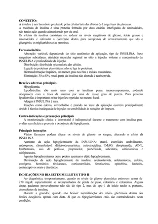 CONCEITO:
A insulina é um hormônio produzido pelas células beta das ilhotas de Langerhans do pâncreas.
A molécula de insulina é uma proteína formada por duas cadeias interligadas de aminoácidos,
não tendo ação quando administrado por via oral.
Os efeitos da insulina consistem em reduzir os níveis sangüíneos de glicose, ácido graxos e
aminoácidos e estimular a conversão destes para compostos de armazenamento que são o
glicogênio, os triglicerídeos e as proteínas.
Farmacocinética
Absorção: variável, dependendo do sítio anatômico da aplicação, tipo de INSULINA, fluxo
sanguíneo subcutâneo, atividade muscular regional no sítio a injeção, volume e concentração da
INSULINA e profundidade da injeção.
Distribuição: distribuida pela maioria das células.
Ligação às proteínas plasmáticas: não se liga às proteínas.
Biotransformação: hepática, em menor grau nos rins e tecidos musculares.
Eliminação: 30 a 80% renal, parte da insulina não alterada é reabsorvida.
Reações adversas principais
Hipoglicemia.
Lipodistrofias: são mais raras com as insulinas puras, monocomponentes, podendo
desaparecer com a troca da insulina por uma de maior grau de pureza. Para prevenir
lipodistrofias é importante evitar injeções repetidas no mesmo local.
Alergia à INSULINA é rara.
Reações como edema, vermelhidão e prurido no local da aplicação ocorrem principalmente
devido à técnica inadequada de injeção ou sensibilidade às soluções de limpeza.
Contra-indicações e precauções principais
A monitorização clínica e laboratorial é indispensável durante o tratamento com insulina para
avaliar sua eficácia e prevenir a ocorrência de hipoglicemia.
Principais interações
Vários fármacos podem alterar os níveis de glicose no sangue, alterando o efeito da
INSULINA.
Aumento da ação hipoglicemiante da INSULINA: etanol, esteróides anabolizantes,
andrógenos, cloranfenicol, dihidroxicumarínico, oxitretraciclina, IMAO, disopiramida, AINE,
fenilbutazona, sais de potássio, propranolol, probenicida, salicilatos, sulfonamidas e
sulfipinrazona.
Agentes hipoglicemiantes orais: podem acentuar o efeito hipoglicemiante.
Diminuição da ação hipoglicemiante da insulina: acetazolamida, anfetamínicos, cafeína,
estrógeno, hormônios tiroideanos, corticosteróides, fenotiazinas, epinefrina, fenitoína,
contraceptivos orais e diuréticos.
INDICAÇÕES NO DIABETES MELLITUS TIPO II
Ao diagnóstico, temporariamente, quando os níveis de glicose plasmática estiverem acima de
270 mg/dl, especialmente se acompanhados de perda de peso, cetonúria e cetonemia. Alguns
destes pacientes provavelmente não são do tipo 2, mas do tipo 1 de início tardio e, portanto,
dependentes de insulina;
Durante a gravidez, quando não houver normalização dos níveis glicêmicos dentro dos
limites desejáveis, apenas com dieta. Já que os hipoglicemiantes orais são contraindicados nesta
condição;
 