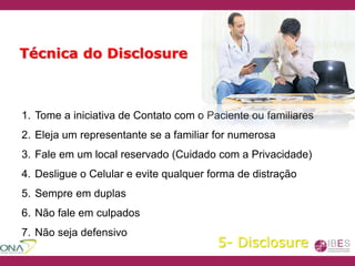 1. Tome a iniciativa de Contato com o Paciente ou familiares
2. Eleja um representante se a familiar for numerosa
3. Fale em um local reservado (Cuidado com a Privacidade)
4. Desligue o Celular e evite qualquer forma de distração
5. Sempre em duplas
6. Não fale em culpados
7. Não seja defensivo
Técnica do Disclosure
5- Disclosure
 