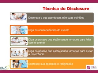 Técnica do Disclosure
Descreva o que aconteceu, não suas opiniões
Diga as consequências do evento
Diga os passos que estão sendo tomados para lidar
com o evento
Diga os passos que estão sendo tomados para evitar
a recorrência
Expresse sua desculpa e resignação
 