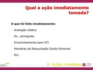 Qual a ação imediatamente
tomada?
O que foi feito imediatamente:
• Avaliação médica
• Rx , tomografia
• Encaminhamento para UTI
• Manobras de Ressucitação Cardio Pulmonar
• Ect…
2- Ações Imediatas
 