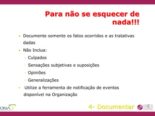 Para não se esquecer de
nada!!!
 Documente somente os fatos ocorridos e as tratativas
dadas
 Não Inclua:
◦ Culpados
◦ Sensações subjetivas e suposições
◦ Opiniões
◦ Generalizações
• Utilize a ferramenta de notificação de eventos
disponível na Organização
4- Documentar
 