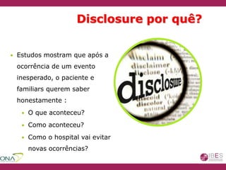Disclosure por quê?
 Estudos mostram que após a
ocorrência de um evento
inesperado, o paciente e
familiars querem saber
honestamente :
 O que aconteceu?
 Como aconteceu?
 Como o hospital vai evitar
novas ocorrências?
 