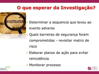 O que esperar da Investigação?
 Determinar a sequencia que levou ao
evento adverso
 Quais barreiras de segurança foram
comprometidas - revisitar matriz de
risco
 Elaborar planos de ação para evitar
reincidência
 Monitorar processo
 