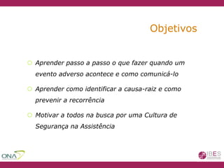 Objetivos
 Aprender passo a passo o que fazer quando um
evento adverso acontece e como comunicá-lo
 Aprender como identificar a causa-raiz e como
prevenir a recorrência
 Motivar a todos na busca por uma Cultura de
Segurança na Assistência
 