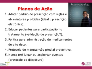 Planos de Ação
1. Adotar padrão de prescrição com siglas e
abreviaturas proibidas (ideal : prescrição
eletrônica).
2. Educar pacientes para participação no
tratamento (validação de prescrição?).
3. Politica para administração de medicamentos
de alto risco.
4. Protocolo de manutenção predial preventiva.
5. Nunca pré julgar ou acobertar eventos
(protocolo de disclosure)
 