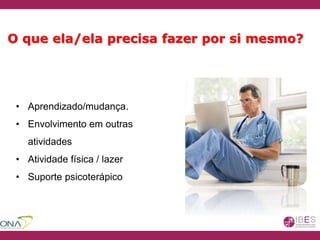 • Aprendizado/mudança.
• Envolvimento em outras
atividades
• Atividade física / lazer
• Suporte psicoterápico
O que ela/ela precisa fazer por si mesmo?
 