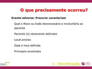O que precisamente ocorreu?
Evento adverso: Procurar caracterizar
• Qual o Risco ou lesão desnecessária e involuntária ao
paciente
• Paciente (s) claramente definidos
• Local preciso
• Data e hora definida
• Principais envolvidos
1- Identificação
 