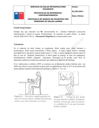 SERVICIO DE SALUD METROPOLITANO
OCCIDENTE
PROTOCOLOS DE REFERENCIA-
CONTRAREFERENCIA
PROTOCOLO DE MANEJO EN PACIENTES CON
SÍNDROME DE DOLOR LUMBAR
Fecha:
01/04/2011
Área: Clínica
10
Estudio Imagenológico
Siempre hay que comenzar con Rx convencionales de columna lumbosacro proyección
anteroposterior y lateral en ayunas. Posteriormente de continuar el cuadro clínico, se puede
solicitar TAC (L4-L5-S1) y, o Resonancia Magnética de columna lumbo-sacra.
Tratamiento
En el síndrome de dolor lumbar no complicado: Dolor lumbar puro, Dolor facetario o
esclerotógeno, Dolor neural intermitente y Dolor atípico, se indica reposo relativo, restringir
actividades de la vida diaria, licencia medica entre 5 y 7 días si realiza trabajo de esfuerzo, hasta 14
días en caso de Síndrome lumbociatico, el dolor agudo en general, se trata con analgésicos,
antinflamatorios (AINE), relajantes musculares, fisioterapia en lo posible, calor local. Es
importante cambiar las condiciones generales que indujeron la aparición del lumbago.
Si la lumbociatica es debido a HNP, se comienza con el tratamiento medico habitual, pero con
AINE mas efectivo como tramadol en gotas junto con paracetamol. Solo el 10 % de las hernias del
núcleo pulposo requieren descompresión quirúrgica. ( figura 11, 12 y 13).
 