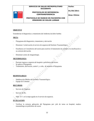 SERVICIO DE SALUD METROPOLITANO
OCCIDENTE
PROTOCOLOS DE REFERENCIA-
CONTRAREFERENCIA
PROTOCOLO DE MANEJO EN PACIENTES CON
SÍNDROME DE DOLOR LUMBAR
Fecha:
01/04/2011
Área: Clínica
12
OBJETIVO
Estandarizar el diagnostico y tratamiento del síndrome de dolor lumbar.
META
- Flujograma del diagnostico, tratamiento y derivación
- Disminuir la derivación al servicio de urgencia del Instituto Traumatológico.
- Enseñanza en Consultorios del sector para resolver el tratamiento de acuerdo a la clasificación o
su correcta derivación.
- Disminuir costos de imagenología.
METODOLOGIA
- Paciente ingresa a urgencia de hospital o policlínico del sector.
- Se aplica el flujograma.
- Tratamiento, derivación, control y o alta, de acuerdo al flujograma.
RESPONSABLES
- Subdirección Médica del Instituto Traumatológico.
- Equipo de Columna.
RECURSOS
- Servicio de Urgencia
- Servicio de Rx.
- Aine E.V. en la etapa aguda en el servicio de urgencia.
EVALUACION
- Verificar la correcta aplicación del flujograma por: jefe de turno en hospital, medico
traumatólogo en policlínico de sector
 