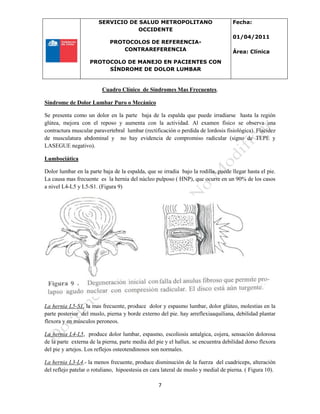 SERVICIO DE SALUD METROPOLITANO
OCCIDENTE
PROTOCOLOS DE REFERENCIA-
CONTRAREFERENCIA
PROTOCOLO DE MANEJO EN PACIENTES CON
SÍNDROME DE DOLOR LUMBAR
Fecha:
01/04/2011
Área: Clínica
7
Cuadro Clínico de Síndromes Mas Frecuentes.
Síndrome de Dolor Lumbar Puro o Mecánico
Se presenta como un dolor en la parte baja de la espalda que puede irradiarse hasta la región
glútea, mejora con el reposo y aumenta con la actividad. Al examen físico se observa una
contractura muscular paravertebral lumbar (rectificación o perdida de lordosis fisiológica). Flacidez
de musculatura abdominal y no hay evidencia de compromiso radicular (signo de TEPE y
LASEGUE negativo).
Lumbociática
Dolor lumbar en la parte baja de la espalda, que se irradia bajo la rodilla, puede llegar hasta el pie.
La causa mas frecuente es la hernia del núcleo pulposo ( HNP), que ocurre en un 90% de los casos
a nivel L4-L5 y L5-S1. (Figura 9)
La hernia L5-S1, la mas frecuente, produce dolor y espasmo lumbar, dolor glúteo, molestias en la
parte posterior del muslo, pierna y borde externo del pie. hay arreflexiaaquiliana, debilidad plantar
flexora y en músculos peroneos.
La hernia L4-L5, produce dolor lumbar, espasmo, escoliosis antalgica, cojera, sensación dolorosa
de la parte externa de la pierna, parte media del pie y el hallux. se encuentra debilidad dorso flexora
del pie y artejos. Los reflejos osteotendinosos son normales.
La hernia L3-L4.- la menos frecuente, produce disminución de la fuerza del cuadriceps, alteración
del reflejo patelar o rotuliano, hipoestesia en cara lateral de muslo y medial de pierna. ( Figura 10).
 