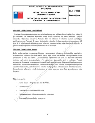 SERVICIO DE SALUD METROPOLITANO
OCCIDENTE
PROTOCOLOS DE REFERENCIA-
CONTRAREFERENCIA
PROTOCOLO DE MANEJO EN PACIENTES CON
SÍNDROME DE DOLOR LUMBAR
Fecha:
01/04/2011
Área: Clínica
9
Síndrome Dolor Lumbar Esclerotógeno
De ubicación predominantemente para vértebra lumbar, uní o bilateral con irradiación a glúteo(s)
y/o muslo(s), sin sobrepasar rodilla(s). Puede referir disestesia en zonas dolorosas. Reduce
intensidad y frecuencia con reposo. Aumenta dolor con extensión de columna. Examen neurológico
periférico normal. Ausencia de signos de irritación radicular. Evaluar además posibles síntomas del
área de la salud mental del (la) paciente así como trastornos vivénciales (familiares, laborales o
gananciales) que puedan influir negativamente en su evolución.
Síndrome Dolor Lumbar Atípico
Dolor lumbar variado en cuanto a ubicación y generalmente migratorio, de intensidad superlativa,
acompañado o alternado con dolor dorsal, cuello, ingle u otras ubicaciones. Hallazgos varían de un
examinador a otro. Es normal. Ocasionalmente hiperreflexia en EEII. Es frecuente encontrar
síntomas del ámbito psicopatológico y/o aspiraciones gananciales por su dolencia. Pueden
encontrarse algunos de los siguientes signos (Wadell) asociados o no: hipersensibilidad cutánea no
metamérica, dolor desencadenado por compresión axial y/o falsa rotación, contrapruebas negativas
de irritación radicular, déficit sensitivo o motor no topográfico, sobre-reacción durante el examen.
Generalmente refractario a todo tratamiento y puede agravarse con algún procedimiento más
invasivo.
Signos de Alerta
- Fiebre mayor a 38 grados por mas de 48 hrs.
- Dolor nocturno.
- Debilidad de extremidades inferiores.
- Perdida de control esfinteriano en vejiga o intestino.
- Dolor y déficit neurológico progresivo.
 