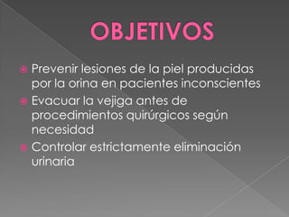 OBJETIVOSPrevenir lesiones de la piel producidas por la orina en pacientes inconscientesEvacuar la vejiga antes de procedimientos quirúrgicos según necesidadControlar estrictamente eliminación urinaria