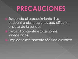 PRECAUCIONESSuspenda el procedimiento si se encuentra obstrucciones que dificulten el paso de la sonda.Evitar al paciente exposiciones innecesariasEmplear estrictamente técnica aséptica