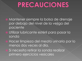 PRECAUCIONESMantener siempre la bolsa de drenaje por debajo del nivel de la vejiga del pacienteUtilizar lubricante estéril para pasar la sondaHacer limpieza del meato urinario por lo menos dos veces al día.Si necesita retirar la sonda realizar primero ejercicios vesicales