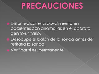 PRECAUCIONESEvitar realizar el procedimiento en pacientes con anomalías en el aparato genito-urinario.Desocupe el balón de la sonda antes de retirarla la sonda.Verificar si es  permanente
